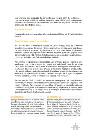 sobremaneira para a redução das demandas que chegam ao Poder Judiciário; e
     c) a prestação de assistência jurídica preventiva e consultiva, que funciona para a
     minimização dos conflitos de interesse no seio da sociedade, o que contribui para
     a formação da cidadania plena.

     A quem se destina?

     Necessitados, assim considerados na forma do inciso LXXIV do art. 5º da Constituição
     Federal

     Quais atividades podem ser apoiadas?

     No ano de 2011, a Defensoria Pública da União realizou mais de 1.200.000
     atendimentos. Apesar de ser um número expressivo é preciso que a quantidade
     de atendimentos aumente significativamente para fazer frente à demanda
     existente. Dados do próprio Governo Federal apontam para uma população de
     aproximadamente 130 milhões de habitantes que se enquadram na condição de
     potenciais assistidos pela Defensoria Pública da União.

     Para melhor compreensão dessa realidade, vale enfatizar que das sessenta e uma
     localidades que prestam serviço ao cidadão em todo Brasil, mais de um terço
     delas estão atuando sob restrição de atendimento. Isso significa dizer que em 23
     localidades do país o cidadão que procura a Defensoria Pública da União poderá
     não ser atendido em razão da quantidade limitada de senhas de atendimento, ou
     ainda não ter sua demanda atendida devido à restrição da atuação por tipo de
     matéria e urgência, como as relacionadas à saúde ou à liberdade.

     Para o ano de 2013 o cenário se apresenta preocupante. Há uma demanda
     reprimida por anos de dificuldades administrativas que começam a aparecer com
     maior evidência. Para avançar em questões estruturais, a Instituição elaborou
     um Plano Estratégico e o desdobramento dessas ações permitiu a construção de
     um mapeamento do custo necessário à manutenção e melhoria da atividade de
     assistência conforme detalhamento abaixo:

NECESSIDADE                                      LOCALIZAÇÇAO
Serviços mínimos: locação de imóvel, corre-      Brasília, Belém, Belo Horizonte, Brasília 1ª e
spondência, recepcionista, serviço de tecno-     2ª Categoria, Categoria Especial, Fortaleza,
logia da informação, telefonia fixa, telefonia   Porto Alegre 2ª Categoria, Recife, Rio de Ja-
móvel, serviços gráficos, internet móvel,        neiro, Salvador, São Paulo, Aracaju, Boa Vista,
manutenção de ar condicionado, manutenção        Cuiabá, Curitiba, Florianópolis, Goiânia, João
elevador, manutenção predial, copeiragem,        Pessoa, Macapá, Maceió, Manaus, Natal, Pal-
limpeza, vigilância e insumos para escritório.   mas, Porto Alegre 1ª Categoria, Porto Velho,
                                                 Rio Branco, São Luis, Teresina e Vitória, ABC




                                                                                     79
 