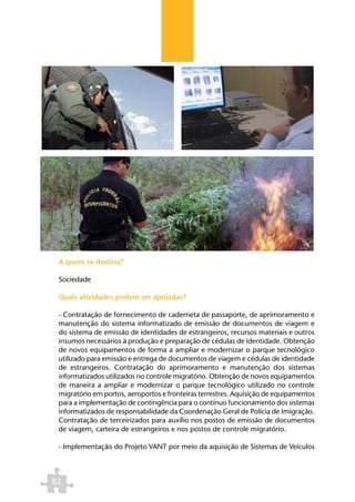 A quem se destina?

 Sociedade

 Quais atividades podem ser apoiadas?

 - Contratação de fornecimento de caderneta de passaporte, de aprimoramento e
 manutenção do sistema informatizado de emissão de documentos de viagem e
 do sistema de emissão de identidades de estrangeiros, recursos materiais e outros
 insumos necessários à produção e preparação de cédulas de identidade. Obtenção
 de novos equipamentos de forma a ampliar e modernizar o parque tecnológico
 utilizado para emissão e entrega de documentos de viagem e cédulas de identidade
 de estrangeiros. Contratação do aprimoramento e manutenção dos sistemas
 informatizados utilizados no controle migratório. Obtenção de novos equipamentos
 de maneira a ampliar e modernizar o parque tecnológico utilizado no controle
 migratório em portos, aeroportos e fronteiras terrestres. Aquisição de equipamentos
 para a implementação de contingência para o contínuo funcionamento dos sistemas
 informatizados de responsabilidade da Coordenação Geral de Polícia de Imigração.
 Contratação de terceirizados para auxílio nos postos de emissão de documentos
 de viagem, carteira de estrangeiros e nos postos de controle migratório.

 - Implementação do Projeto VANT por meio da aquisição de Sistemas de Veículos



82
 