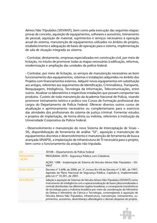 Aéreos Não Tripulados (SISVANT), bem como pela execução das seguintes etapas:
     provas de conceito, aquisição de equipamentos, softwares e acessórios, treinamento
     de pessoal, aquisição de material, suprimentos e serviços necessários à operação
     anual do sistema, manutenção de equipamentos utilizados no âmbito do projeto,
     estabelecimento e adequação de bases de operação para o sistema, implementação
     de sala de situação integrada ao sistema.

     - Contratar, diretamente, empresas especializadas em construção civil, por meio de
     licitação, no intuito de promover todas as etapas necessárias à edificação, reformas,
     modernização e ampliação das unidades da polícia federal.

     - Contratar, por meio de licitação, os serviços de manutenção necessários ao bom
     funcionamento dos equipamentos, sistemas e instalações adquiridos no âmbito dos
     Projetos com financiamentos externos. Adquirir novos equipamentos em substituição
     aos antigos, referentes aos seguimentos de Identificação, Criminalística, Transporte,
     Reequipagem, Inteligência, Tecnologia da Informação, Telecomunicações, entre
     outros. Atualizar os laboratórios e respectivas instalações que possam comportar tais
     produtos. Custeio de toda manutenção da Academia Nacional de Polícia, visando
     promover treinamento teórico e prático nos Cursos de Formação profissional dos
     cargos do Departamento de Polícia Federal. Oferecer diversos outros cursos de
     atualização e aprimoramento necessários ou complementares para o exercício
     das atividades dos profissionais do sistema de justiça criminal. Fomentar estudos
     e projetos de implantação, de forma direta ou indireta, referentes à instituição da
     Universidade Corporativa da Polícia Federal.

     - Desenvolvimento e manutenção do novo Sistema de Interceptação de Sinais –
     SIS, disponibilização de ferramenta de análise “I2”, aquisição e manutenção de
     equipamentos discretos e desenvolvimento e manutenção de ferramenta de busca
     avançada SINAPSE, a implantação de infraestrutura de TI necessária para o projeto,
     bem como o funcionamento da aviação não tripulada.

UO                  30108 – Departamento de Polícia Federal
PROGRAMA            PROGRAMA: 2070 - Segurança Pública com Cidadania
/AÇÃO
                    AÇÃO: 128K - Implantação de Sistema de Veículos Aéreos Não Tripulados – SIS-
                    VANT
BASE LEGAL          Decreto nº 3.698, de 2000; art. 5º, incisos III e VII do Decreto nº 2.381, de 1997;
                    Agendas do Plano Nacional de Segurança Pública, Capítulo 6, implementado
                    pela Lei nº 10.201, de 2001.
DESCRIÇÃO           Seleção e aquisição de Sistemas de Veículos Aéreos Não Tripulados (SISVANT) como
                    instrumento de inteligência com a operacionalização de bases (descentralizadas e
                    central) distribuídas nas diferentes regiões brasileiras, e conseqüente transferência
                    de tecnologia para a indústria brasileira por meio da coordenação do Ministério
                    da Defesa e Ministério da Ciência e Tecnologia, contemplando à aquisição de
                    Veículos Aéreos Não Tripulados, infraestrutura, manutenção, treinamentos, su-
                    primentos, acessórios, desembaraço alfandegário e demais despesas do projeto.




                                                                                             83
 