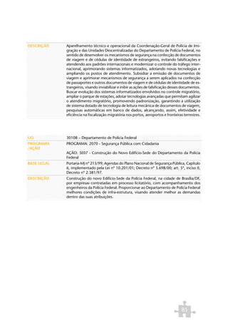DESCRIÇÃO    Aparelhamento técnico e operacional da Coordenação-Geral de Polícia de Imi-
             gração e das Unidades Descentralizadas do Departamento de Polícia Federal, no
             sentido de desenvolver os mecanismos de segurança na confecção de documentos
             de viagem e de cédulas de identidade de estrangeiros, evitando falsificações e
             atendendo aos padrões internacionais e modernizar o controle do tráfego inter-
             nacional, aprimorando sistemas informatizados, adotando novas tecnologias e
             ampliando os postos de atendimento. Subsidiar a emissão de documentos de
             viagem e aprimorar mecanismos de segurança a serem aplicados na confecção
             de passaportes e outros documentos de viagem e de cédulas de identidade de es-
             trangeiros, visando inviabilizar e inibir as ações de falsificação desses documentos.
             Buscar evolução dos sistemas informatizados envolvidos no controle migratório,
             ampliar o parque de estações, adotar tecnologias avançadas que permitam agilizar
             o atendimento migratório, promovendo padronização, garantindo a utilização
             de sistema dotado de tecnologia de leitura mecânica de documentos de viagem,
             pesquisas automáticas em banco de dados, alcançando, assim, efetividade e
             eficiência na fiscalização migratória nos portos, aeroportos e fronteiras terrestres.




UO           30108 – Departamento de Polícia Federal
PROGRAMA     PROGRAMA: 2070 - Segurança Pública com Cidadania
/AÇÃO
             AÇÃO: 5E07 - Construção do Novo Edifício-Sede do Departamento da Polícia
             Federal
BASE LEGAL   Portaria-MJ nº 213/99; Agendas do Plano Nacional de Segurança Pública, Capítulo
             6, implementado pela Lei nº 10.201/01; Decreto nº 3.698/00; art. 5º, inciso II,
             Decreto nº 2.381/97.
DESCRIÇÃO    Construção do novo Edifício-Sede da Polícia Federal, na cidade de Brasília/DF,
             por empresas contratadas em processo licitatório, com acompanhamento dos
             engenheiros da Polícia Federal. Proporcionar ao Departamento de Polícia Federal
             melhores condições de infra-estrutura, visando atender melhor as demandas
             dentro das suas atribuições.




                                                                                      85
 