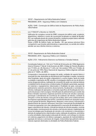 UO           30107 – Departamento de Polícia Rodoviária Federal
PROGRAMA     PROGRAMA: 2070 - Segurança Pública com Cidadania
/AÇÃO
             AÇÃO: 1D49 - Construção do Edifício-Sede do Departamento de Polícia Rodo-
             viária Federal

BASE LEGAL   Lei nº 9503/97 e Decreto no 1655/95.
DESCRIÇÃO    Edificação do complexo central do DPRF, composto de edifício sede, academia,
             alojamentos, refeitório e centro de convenções localizada na cidade de Brasília/
             DF, a ser realizada através de certame licitatório, mediante projeto básico definido
             pela área de engenharia da Polícia Rodoviária Federal.
             Dotar o DPRF de Edifício Sede, em Brasília - DF, que possua estrutura física
             compatível à suas funções administrativas e operacionais, no sentido de melhor
             atender aos seus clientes internos e externos.



UO           30107– Departamento de Polícia Rodoviária Federal
PROGRAMA     PROGRAMA: 2070 - Segurança Pública com Cidadania
/AÇÃO
             AÇÃO: 2723 - Policiamento Ostensivo nas Rodovias e Estradas Federais

BASE LEGAL   Constituição Federal, art. 144; Lei nº 9.654 de 02 de junho de 1998; Regimento
             Interno Portaria nº 166 de 16 de fevereiro de 2001; Código de Trânsito Brasileiro
             Lei nº 9.503, art. 20; Decreto nº 1.655, de 3 de outubro 1995; Lei nº 8.666, de
             21 de junho de 1993; Plano Nacional de Segurança Pública (Agenda ratificada
             pela Lei nº 10201, de 2001).
DESCRIÇÃO    Composição e manutenção de equipes de saúde, unidades de suporte básico e
             avançado de vida, destinadas ao atendimento pré-hospitalar e resgate, transporte
             inter-hospitalar, apoio de saúde a dignatários e a outros órgãos, apoio de saúde
             a unidades e operações da PRF, estudos e investigação relativa ao uso de álcool e
             outras drogas psicoativas, realização de comandos de saúde nas rodovias federais
             e estabelecimento de parcerias correlacionadas à finalidade supracitada; aquisição
             de materiais e equipamentos relacionados à finalidade da ação; execução de
             policiamento ostensivo preventivo diuturnamente, fiscalizando e controlando o
             trânsito; realização de operações e comandos específicos de fiscalização do trans-
             porte de pessoas e bens (cargas); intensificação do policiamento por ocasião das
             festas e feriados nacionais e regionais (aumento do fluxo de veículos e pessoas);
             prevenção e atendimento de ocorrências de acidentes de trânsito; combate às
             infrações e crimes de trânsito; execução de escoltas, bem como credenciamento
             de empresas especializadas para tal fim; controle do trânsito em situações excep-
             cionais (queda de barreira, alagamentos, bloqueios, entre outros); manutenção e
             abastecimento de viaturas e aeronaves; execução e manutenção de atividades de
             Cinotecnia (operações com cães; planejamento e execução de atividades de con-
             tagem volumétrica de trânsito, controle de trânsito de veículos pesados, controle
             de velocidade, monitoramento de veículos e da frota de viaturas, implantação de
             novas tecnologias para fiscalização de veículos e de condutores e manutenção e
             aferição de equipamentos relacionados à ação; realização de palestras, seminários
             e outras atividades relacionadas à educação de trânsito, com enfoque no trânsito
             em rodovias; pagamento de diárias e passagens, aquisição de material didático;
             aquisição de viaturas e aeronaves de resgate, motocicletas tipo policial e demais
             viaturas especiais destinadas às atividades da Polícia Rodoviária Federal;




  88
 
