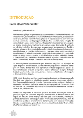INTRODUÇÃO
Carta a(ao) Parlamentar

   PREZADA(O) PARLAMENTAR

   O Ministério da Justiça, integrante da cúpula administrativa e o primeiro ministério a ser
   criado no Brasil, auxilia o Poder Executivo no fortalecimento nacional, estabelecendo
   estratégias, diretrizes e prioridades na aplicação de recursos públicos, bem como cria
   normas, acompanha e avalia programas federais. Atua prioritariamente em ações de
   combate às drogas e a crimes violentos, reforça as fronteiras nacionais, fornece apoio
   ao sistema penitenciário, implementa programas para a diminuição da violência
   no trânsito, estabelece diretrizes para a segurança de grandes eventos. Também
   cabe ao Ministério da Justiça trabalhar pelo restabelecimento dos direitos sociais,
   permitindo que os cidadãos tenham acesso e exerçam plenamente seus direitos
   constitucionais. O Ministério da Justiça, no exercício de suas atribuições, conta ainda
   com uma ampla estrutura, que inclui a Polícia Federal, a Polícia Rodoviária Federal,
   a Defensoria Pública da União, o Arquivo Nacional, o Conselho Administrativo de
   Defesa Econômica (CADE) e a Fundação Nacional do Índio (FUNAI)

   As políticas públicas implementadas pelo Ministério da Justiça são exemplos de
   ações de grande relevância social. Da mesma forma, deputados e senadores -eleitos
   por um sistema democrático para representar no Poder Legislativo o povo e os
   Estados federados- aprovam o orçamento público e fiscalizam as ações do Poder
   Executivo, cumprindo, desta forma, a missão institucional de buscar soluções para
   o desenvolvimento do país.

   O Ministério da Justiça reconhece e valoriza a atuação dos congressistas e sua ampla
   liberdade para estabelecer prioridades quanto à alocação dos recursos públicos.
   Este Guia para a Elaboração de Emendas Parlamentares visa a auxiliar o trabalho dos
   deputados e senadores na fase de apresentação de emendas ao Orçamento Geral
   da União de 2013, com indicação das ações do Ministério da Justiça que merecem
   atenção dos parlamentares.

   Neste Guia, deputados e senadores poderão encontrar informações sobre as
   principais ações do Ministério da Justiça, considerando as necessidades de sua
   região. Ele traz uma breve descrição de cada ação, suas finalidades, destinações,
   públicos beneficiários e meios para obter informações complementares, além de
   orientações quanto ao preenchimento do formulário com todas as informações
   técnicas necessárias para apresentação das emendas ao Projeto de Lei Orçamentária
   (PLOA) referente ao exercício 2013.



  8
 