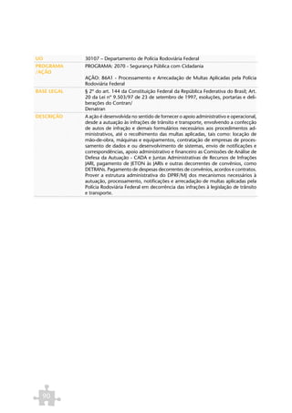 UO           30107 – Departamento de Polícia Rodoviária Federal
PROGRAMA     PROGRAMA: 2070 - Segurança Pública com Cidadania
/AÇÃO
             AÇÃO: 86A1 - Processamento e Arrecadação de Multas Aplicadas pela Polícia
             Rodoviária Federal
BASE LEGAL   § 2º do art. 144 da Constituição Federal da República Federativa do Brasil; Art.
             20 da Lei nº 9.503/97 de 23 de setembro de 1997, esoluções, portarias e deli-
             berações do Contran/
             Denatran
DESCRIÇÃO    A ação é desenvolvida no sentido de fornecer o apoio administrativo e operacional,
             desde a autuação às infrações de trânsito e transporte, envolvendo a confecção
             de autos de infração e demais formulários necessários aos procedimentos ad-
             ministrativos, até o recolhimento das multas aplicadas, tais como: locação de
             mão-de-obra, máquinas e equipamentos, contratação de empresas de proces-
             samento de dados e ou desenvolvimento de sistemas, envio de notificações e
             correspondências, apoio administrativo e financeiro as Comissões de Análise de
             Defesa da Autuação - CADA e Juntas Administrativas de Recursos de Infrações
             JARI, pagamento de JETON às JARIs e outras decorrentes de convênios, como
             DETRANs. Pagamento de despesas decorrentes de convênios, acordos e contratos.
             Prover a estrutura administrativa do DPRF/MJ dos mecanismos necessários à
             autuação, processamento, notificações e arrecadação de multas aplicadas pela
             Polícia Rodoviária Federal em decorrência das infrações à legislação de trânsito
             e transporte.




  90
 
