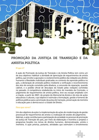 PROMOÇÃO DA JUSTIÇA DE TRANSIÇÃO E DA
ANISTIA POLÍTICA
  O que é?

  A ação de Promoção da Justiça de Transição e da Anistia Política tem como um
  de seus objetivos viabilizar a atividade de apreciação de requerimentos de anistia
  política, que envolve a apuração e o esclarecimento público das violações aos direitos
  humanos e liberdades individuais praticadas no contexto da repressão política no
  país, a declaração de anistiado político mediante a verificação e reconhecimento
  dos atos de exceção cometidos pela ditadura, a concessão da reparação, quando
  cabível, e o pedido oficial de desculpas do Estado pelas violações cometidas
  no passado. A competência estabelecida no início do mandato da Comissão, o
  julgamento de requerimentos de anistia política, teve seu escopo ampliado com
  a criação, a partir de 2007, do projeto do Memorial da Anistia e do eixo de ações
  educativas e culturais, cujo objetivo é estimular a formulação, gestão e fomento de
  políticas públicas para a promoção da justiça de transição, preservação da memória
  e educação para a democracia e o Estado de Direito.

  Para que serve?

  Um dos objetivos da ação é a implementação de ações de modernização da gestão
  processual de requerimentos de anistia e a realização de sessões de julgamento.
  Ademais, a ação contribui para a participação da sociedade no processo de promoção
  da Justiça de Transição do país, por meio da elaboração e incentivo a projetos e
  programas focados nos temas de direitos humanos, democratização, anistia e
  memória. A ação prioriza, portanto, atividades que estimulam o envolvimento



                                                                             91
 
