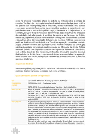 social no processo reparatório oficial e o debate e a reflexão sobre o período de
     exceção. Também são contempladas ações de valorização e divulgação da história
     das pessoas que foram perseguidas e torturadas, dando visibilidade à luta política
     e ao papel desempenhado pelos ex-perseguidos, partidos e organizações em
     prol da democracia e da anistia política. Aqui, cabe destacar o Projeto Marcas da
     Memória, que, por meio da realização de convênios, apoia iniciativas das entidades
     da sociedade civil relacionadas à temática da anistia, e as Caravanas da Anistia,
     sessões de julgamento públicas itinerantes que são seguidas por atividades culturais
     e educativas, além da implantação de lugares de memória histórica e consciência
     política e de Observatórios de Justiça de Transição: reparação, memória e verdade.
     A ação também contribui para a preservação da memória histórica e a construção
     pública da verdade por meio da implementação do Memorial da Anistia Política
     no Brasil, projeto cujo objetivo é construir um espaço de memória e consciência,
     com sede na cidade de Belo Horizonte, destinado a preservar o legado e o acervo
     da Comissão de Anistia, bem como servir de instrumento simbólico de reparação
     moral àqueles que foram perseguidos e tiveram seus direitos violados durante os
     governos ditatoriais.

     A quem se destina?

     Anistiando político, organizações da sociedade civil focadas na temática da anistia
     política e direitos humanos, sociedade civil como um todo.

     Quais atividades podem ser apoiadas?

UO                  UO: 30101– Ministério da Justiça (Comissão de Anistia)
PROGRAMA            PROGRAMA: 2020 - Cidadania e Justiça
/AÇÃO
                    AÇÃO: 8946 - Promoção da Justiça de Transição e da Anistia Política
BASE LEGAL          Artigo 8º do ADCT da Constituição Federal; Lei nº 10.559, de 13 de novembro
                    de 2002; Lei nº 8.159, de 08 de janeiro de 1991; Lei nº 9.784, de 29 de janeiro
                    de 1999; Lei nº 11.904, de 14 de janeiro de 2009;
                    Decreto nº 7.037, de 21 de dezembro de 2009; Portaria nº 858, de 13 de maio
                    de 2008; Portaria nº 203, de 9 de fevereiro de 2010; Portaria nº 904, de 5 de
                    maio de 2009.
DESCRIÇÃO           A ação de Promoção da Justiça de Transição e da Anistia tem como um de seus
                    objetivos viabilizar a atividade de apreciação de requerimentos de anistia política,
                    que envolve a apuração e o esclarecimento público das violações aos direitos
                    humanos e liberdades individuais praticadas no contexto da repressão política no
                    país, a declaração de anistiado político mediante a verificação e reconhecimento
                    dos atos de exceção cometidos pela ditadura, a concessão da reparação, quando
                    cabível, e o pedido oficial de desculpas do Estado pelas violações cometidas no
                    passado. Nesse contexto, destacam-se a implementação de ações de moderni-
                    zação da gestão processual de requerimentos de anistia e a realização de sessões
                    de julgamento.
                    Ademais, a ação contribui para a participação da sociedade no processo de
                    promoção da Justiça de Transição do país, por meio da elaboração e incentivo



  92
 