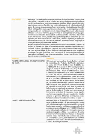 DESCRIÇÃO            a projetos e programas focados nos temas de direitos humanos, democratiza-
                     ção, anistia e memória. A ação prioriza, portanto, atividades que estimulam o
                     envolvimento social no processo reparatório oficial e o debate e a reflexão sobre
                     o período de exceção. Também são contempladas ações de valorização e divul-
                     gação da história das pessoas que foram perseguidas e torturadas, dando visibi-
                     lidade à luta política e ao papel desempenhado pelos ex-perseguidos, partidos
                     e organizações em prol da democracia e da anistia política. Aqui, cabe destacar
                     o Projeto Marcas da Memória, que, por meio da realização de convênios, apoia
                     iniciativas das entidades da sociedade civil relacionadas à temática da anistia,
                     e as Caravanas da Anistia, sessões de julgamento públicas itinerantes que são
                     seguidas por atividades culturais e educativas, além da implantação de lugares
                     de memória histórica e consciência política e de Observatórios de Justiça de
                     Transição: reparação, memória e verdade.
                     A ação também contribui para a preservação da memória histórica e a construção
                     pública da verdade por meio da implementação do Memorial da Anistia Política
                     no Brasil, projeto cujo objetivo é construir um espaço de memória e consciên-
                     cia, com sede na cidade de Belo Horizonte, destinado a preservar o legado e o
                     acervo da Comissão de Anistia, bem como servir de instrumento simbólico de
                     reparação moral àqueles que foram perseguidos e tiveram seus direitos violados
                     durante os governos ditatoriais.
PROJETO                                        OBJETIVO
PROJETO DO MEMORIAL DA ANISTIA POLÍTICA O Projeto do Memorial da Anistia Política no Brasil
DO BRASIL                               foi instituído pelas Portarias do Ministro de Estado
                                        da Justiça GM n.º 858 de 13 de maio de 2008 e GM
                                        n.º 203 de 09 de fevereiro de 2010 e está previsto no
                                        artigo 2°, inciso VI do Decreto n.º 7.037, de 21 de
                                        Dezembro de 2009 – PNDH-3. O Memorial da Anistia
                                        é uma iniciativa da Comissão de Anistia do Ministério
                                        da Justiça, em parceria com a Universidade Federal de
                                        Minas Gerais (UFMG) por meio do Termo de Coope-
                                        ração n° 01/2009, celebrado em 27/09/2011 entre
                                        esta entidade e o MJ, e com o apoio da Secretaria
                                        de Patrimônio da União e da Prefeitura Municipal de
                                        Belo Horizonte, cujo objetivo é construir um espaço
                                        de memória e consciência, com sede na cidade de
                                        Belo Horizonte, destinado a preservar o legado e o
                                        acervo da Comissão de Anistia, bem como servir de
                                        instrumento simbólico de reparação moral àqueles
                                        que foram perseguidos e tiveram seus direitos violados
                                        durante os governos ditatoriais, contribuindo para o
                                        fortalecimento da transição democrática no país.
PROJETO MARCAS DA MEMÓRIA                      O Projeto Marcas da Memória tem como objetivo a
                                               preservação da memória e de acervos materiais e imate-
                                               riais, públicos e privados acessíveis ao público em geral,
                                               ligados a perseguições políticas ocorridas no Brasil no
                                               período compreendido pela Lei nº 10.559/2002, bem
                                               como a divulgação e difusão de informações relaciona-
                                               das às perseguições políticas e aos processos de justiça
                                               transicional referentes à democratização no Brasil, com
                                               especial ênfase no trabalho da Comissão de Anistia
                                               do Ministério da Justiça, além da formação científica,
                                               acadêmica e social acerca dos temas da Anistia Política
                                               e Justiça de Transição no Brasil.




                                                                                            93
 