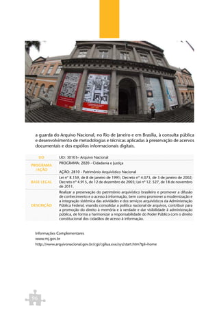 a guarda do Arquivo Nacional, no Rio de Janeiro e em Brasília, à consulta pública
  e desenvolvimento de metodologias e técnicas aplicadas à preservação de acervos
  documentais e dos espólios informacionais digitais.

     UO        UO: 30103– Arquivo Nacional
               PROGRAMA: 2020 - Cidadania e Justiça
PROGRAMA
  /AÇÃO
               AÇÃO: 2810 - Patrimônio Arquivístico Nacional
               Lei nº 8.159, de 8 de janeiro de 1991; Decreto nº 4.073, de 3 de janeiro de 2002;
BASE LEGAL     Decreto nº 4.915, de 12 de dezembro de 2003; Lei nº 12. 527, de 18 de novembro
               de 2011.
               Realizar a preservação do patrimônio arquivístico brasileiro e promover a difusão
               de conhecimento e o acesso à informação, bem como promover a modernização e
               a integração sistêmica das atividades e dos serviços arquivísticos da Administração
DESCRIÇÃO      Pública Federal, visando consolidar a política nacional de arquivos, contribuir para
               a promoção do direito à memória e à verdade e dar visibilidade à administração
               pública, de forma a harmonizar a responsabilidade do Poder Público com o direito
               constitucional dos cidadãos de acesso à informação.


  Informações Complementares
  www.mj.gov.br
  http://www.arquivonacional.gov.br/cgi/cgilua.exe/sys/start.htm?tpl=home




96
 