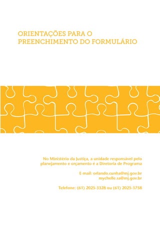 ORIENTAÇÕES PARA O
PREENCHIMENTO DO FORMULÁRIO




      No Ministério da Justiça, a unidade responsável pelo
     planejamento e orçamento é a Diretoria de Programa

                         E-mail: orlando.cunha@mj.gov.br
	                                   mychelle.sa@mj.gov.br

              Telefone: (61) 2025-3328 ou (61) 2025-3758
 