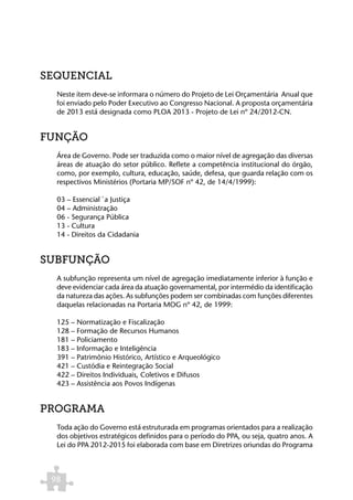 SEQUENCIAL
  Neste item deve-se informara o número do Projeto de Lei Orçamentária Anual que
  foi enviado pelo Poder Executivo ao Congresso Nacional. A proposta orçamentária
  de 2013 está designada como PLOA 2013 - Projeto de Lei nº 24/2012-CN.


FUNÇÃO
  Área de Governo. Pode ser traduzida como o maior nível de agregação das diversas
  áreas de atuação do setor público. Reflete a competência institucional do órgão,
  como, por exemplo, cultura, educação, saúde, defesa, que guarda relação com os
  respectivos Ministérios (Portaria MP/SOF nº 42, de 14/4/1999):

  03 – Essencial `a Justiça
  04 – Administração
  06 - Segurança Pública
  13 - Cultura
  14 - Direitos da Cidadania


SUBFUNÇÃO
  A subfunção representa um nível de agregação imediatamente inferior à função e
  deve evidenciar cada área da atuação governamental, por intermédio da identificação
  da natureza das ações. As subfunções podem ser combinadas com funções diferentes
  daquelas relacionadas na Portaria MOG nº 42, de 1999:

  125 – Normatização e Fiscalização
  128 – Formação de Recursos Humanos
  181 – Policiamento
  183 – Informação e Inteligência
  391 – Patrimônio Histórico, Artístico e Arqueológico
  421 – Custódia e Reintegração Social
  422 – Direitos Individuais, Coletivos e Difusos
  423 – Assistência aos Povos Indígenas


PROGRAMA
  Toda ação do Governo está estruturada em programas orientados para a realização
  dos objetivos estratégicos definidos para o período do PPA, ou seja, quatro anos. A
  Lei do PPA 2012-2015 foi elaborada com base em Diretrizes oriundas do Programa



 98
 