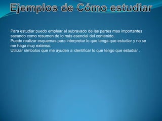 Para estudiar puedo emplear el subrayado de las partes mas importantes
sacando como resumen de lo más esencial del contenido.
Puedo realizar esquemas para interpretar lo que tenga que estudiar y no se
me haga muy extenso.
Utilizar símbolos que me ayuden a identificar lo que tengo que estudiar .
 