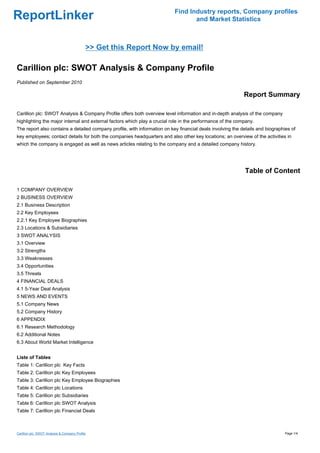 Find Industry reports, Company profiles
ReportLinker                                                                      and Market Statistics



                                             >> Get this Report Now by email!

Carillion plc: SWOT Analysis & Company Profile
Published on September 2010

                                                                                                            Report Summary

Carillion plc: SWOT Analysis & Company Profile offers both overview level information and in-depth analysis of the company
highlighting the major internal and external factors which play a crucial role in the performance of the company.
The report also contains a detailed company profile, with information on key financial deals involving the details and biographies of
key employees; contact details for both the companies headquarters and also other key locations; an overview of the activities in
which the company is engaged as well as news articles relating to the company and a detailed company history.




                                                                                                            Table of Content

1 COMPANY OVERVIEW
2 BUSINESS OVERVIEW
2.1 Business Description
2.2 Key Employees
2.2.1 Key Employee Biographies
2.3 Locations & Subsidiaries
3 SWOT ANALYSIS
3.1 Overview
3.2 Strengths
3.3 Weaknesses
3.4 Opportunities
3.5 Threats
4 FINANCIAL DEALS
4.1 5-Year Deal Analysis
5 NEWS AND EVENTS
5.1 Company News
5.2 Company History
6 APPENDIX
6.1 Research Methodology
6.2 Additional Notes
6.3 About World Market Intelligence


Liste of Tables
Table 1: Carillion plc Key Facts
Table 2: Carillion plc Key Employees
Table 3: Carillion plc Key Employee Biographies
Table 4: Carillion plc Locations
Table 5: Carillion plc Subsidiaries
Table 6: Carillion plc SWOT Analysis
Table 7: Carillion plc Financial Deals



Carillion plc: SWOT Analysis & Company Profile                                                                                  Page 1/4
 