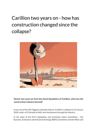 Carillion two years on - how has 
construction changed since the 
collapse? 
 
 
 
 
Nearly two years on from the shock liquidation of Carillion, what has the                         
construction industry learned? 
 
It was one of the UK’s biggest corporate failures. Carillion’s collapse on 15 January                           
2018, under a £1.5bn pile of debt, sent shockwaves through the industry. 
In the wake of the firm’s liquidation, two Commons select committees – the                         
Business, Enterprise and Industrial Strategy (BEIS) Committee and the Work and                     
 