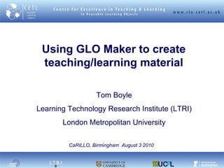 Using GLO Maker to create teaching/learning material Tom Boyle Learning Technology Research Institute (LTRI) London Metropolitan University CaRILLO, Birmingham  August 3 2010 