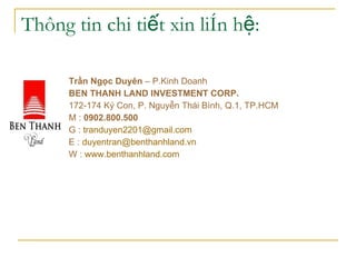 Th?ng tin chi ti?t xin lin h?: Tr?n Ng?c Duyn  C P.Kinh Doanh  BEN THANH LAND INVESTMENT CORP.???????????????  172-174 K? Con, P. Nguy?n Thi Bnh, Q.1, TP.HCM ????? M :  0902.800.500   G :  [email_address] ?? E :  [email_address] ?????????  W :  www.benthanhland.com   