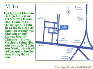 V? Tr T?a l?c gi?a khu d?n c? hi?n h?u t?i s? 171A ???ng Hong Hoa Thm, P.13, Q.T?n Bnh. T? d? n c th? ti?p c?n d? dng v?i tr??ng h?c, Khu v?n phng Etown, Siu th? Citimart C Etown, Maximax C?ng Ha, S?n bay qu?c t? T?n S?n Nh?t... v k?t n?i v?i cc qu?n, huy?n khc trong thnh ph?.   Tr?n Ng?c Duyn C 0902.800.500 