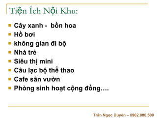 Ti?n ?ch N?i Khu: C?y xanh -  b?n hoa H? b?i  kh?ng gian ?i b? Nh tr?  Siu th? mini  C?u l?c b? th? thao  Cafe s?n v??n  Phng sinh ho?t c?ng ??ng. Tr?n Ng?c Duyn C 0902.800.500 