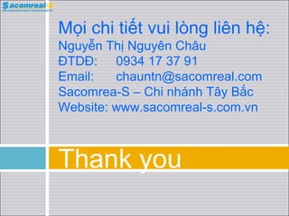 Mọi chi tiết vui lòng liên hệ:
Nguyễn Thị Nguyên Châu
ĐTDĐ: 0934 17 37 91
Email:   chauntn@sacomreal.com
Sacomrea-S – Chi nháh Tây Bắc
Website: www.sacomreal-s.com.vn



Thank you
 