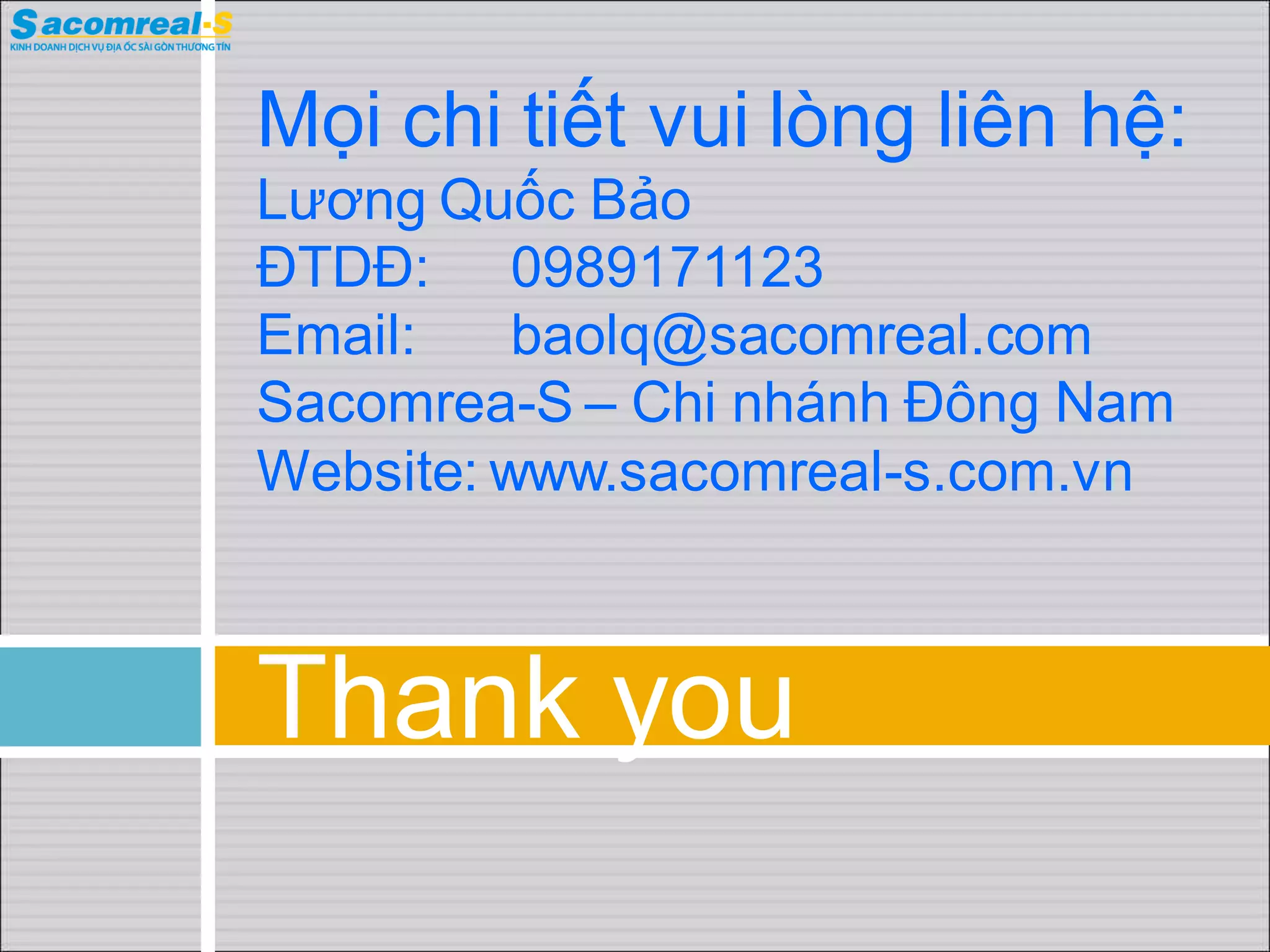 Mọi chi tiết vui lòng liên hệ:
Lương Quốc Bảo
ĐTDĐ: 0989171123
Email:    baolq@sacomreal.com
Sacomrea-S – Chi nhánh Đông Nam
Website: www.sacomreal-s.com.vn



Thank you
 