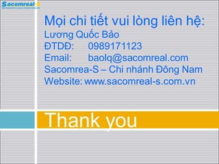 Mọi chi tiết vui lòng liên hệ:
Lương Quốc Bảo
ĐTDĐ: 0989171123
Email:    baolq@sacomreal.com
Sacomrea-S – Chi nháh Đông Nam
Website: www.sacomreal-s.com.vn



Thank you
 