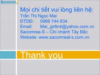 Thank you
Mọi chi tiết vui lòng liên hệ:
Trần Thị Ngọc Mai
ĐTDĐ: 0988 744 834
Email: Mai_girltn4@yahoo.com.vn
Sacomrea-S – Chi nháh Tây Bắc
Website: www.sacomreal-s.com.vn
 