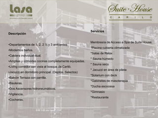 Servicios
Descripción

                                                       Membresía de Acceso a Spa de Suite House.
•Departamentos de 1, 2, 2 ½ y 3 ambientes
                                                       *Piscina cubierta climatizada
•Modernos baños.
                                                       *Salas de Relax
•Caldera individual dual.
                                                       * Sauna húmedo
•Amplias y cómodas cocinas completamente equipadas.
                                                       * Sauna seco
•Living comedor con vista al bosque de Cariló.
                                                       * Jacuzzi en área de pileta
•Jacuzzi en dormitorio principal. (Deptos. Selectos)
                                                       *Solarium con deck
•Balcón Terraza con parrilla.
                                                       *Gabinetes de masoterapia
•Bauleras.
                                                       *Ducha escocesa
•Dos Ascensores hidroneumáticos.
                                                       *Gimnasio
•Vigilancia.
                                                       *Restaurante
•Cocheras.
 