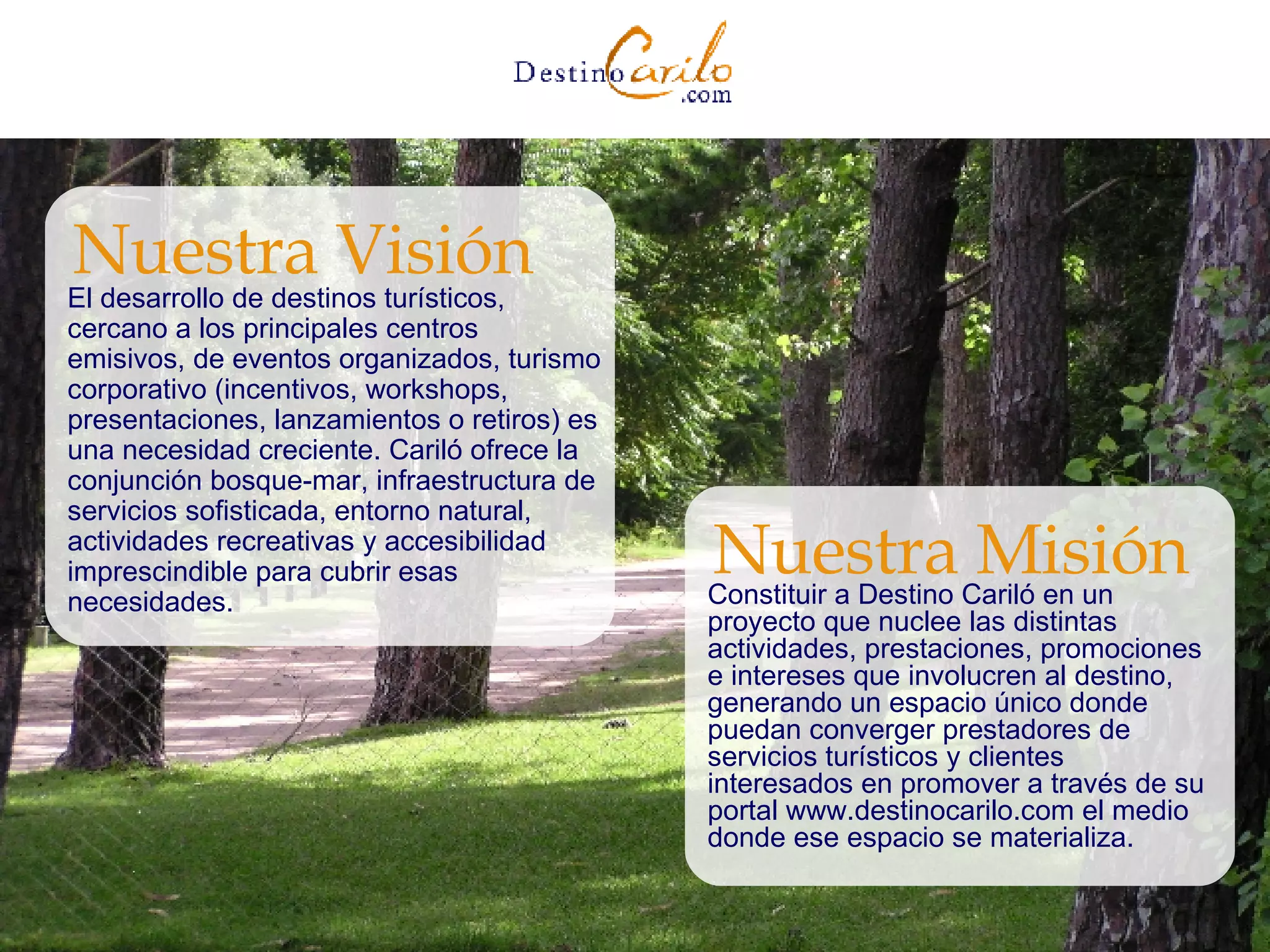 El desarrollo de destinos turísticos, cercano a los principales centros emisivos, de eventos organizados, turismo corporativo (incentivos, workshops, presentaciones, lanzamientos o retiros) es una necesidad creciente. Cariló ofrece la conjunción bosque-mar, infraestructura de servicios sofisticada, entorno natural, actividades recreativas y accesibilidad imprescindible para cubrir esas necesidades. Nuestra Visión Constituir a Destino Cariló en un proyecto que nuclee las distintas actividades, prestaciones, promociones e intereses que involucren al destino, generando un espacio único donde puedan converger prestadores de servicios turísticos y clientes interesados en promover a través de su portal www.destinocarilo.com el medio donde ese espacio se materializa. Nuestra Misión 