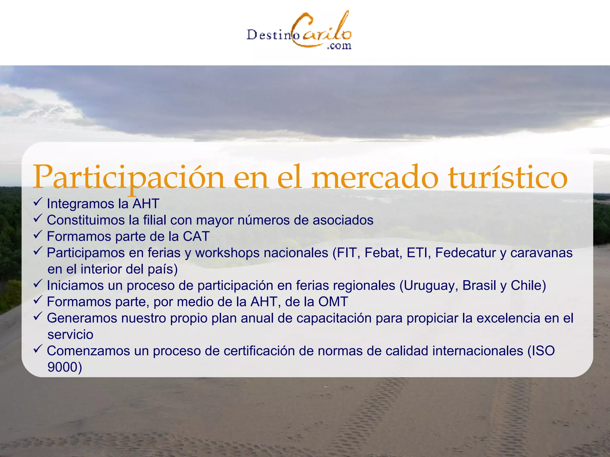 Integramos la AHT Constituimos la filial con mayor números de asociados Formamos parte de la CAT  Participamos en ferias y workshops nacionales (FIT, Febat, ETI, Fedecatur y caravanas  en el interior del país) Iniciamos un proceso de participación en ferias regionales (Uruguay, Brasil y Chile)  Formamos parte, por medio de la AHT, de la OMT  Generamos nuestro propio plan anual de capacitación para propiciar la excelencia en el  servicio  Comenzamos un proceso de certificación de normas de calidad internacionales (ISO  9000) Participación en el mercado turístico 