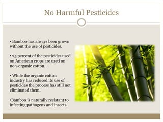 No Harmful Pesticides 
• Bamboo has always been grown 
without the use of pesticides. 
• 25 percent of the pesticides used 
on American crops are used on 
non-organic cotton. 
• While the organic cotton 
industry has reduced its use of 
pesticides the process has still not 
eliminated them. 
•Bamboo is naturally resistant to 
infecting pathogens and insects. 
 