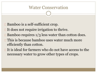 Water Conservation 
Bamboo is a self-sufficient crop. 
It does not require irrigation to thrive. 
Bamboo requires 1/3 less water than cotton does. 
This is because bamboo uses water much more 
efficiently than cotton. 
It is ideal for farmers who do not have access to the 
necessary water to grow other types of crops. 
 