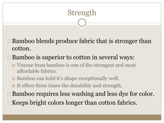 Strength 
Bamboo blends produce fabric that is stronger than 
cotton. 
Bamboo is superior to cotton in several ways: 
 Viscose from bamboo is one of the strongest and most 
affordable fabrics. 
 Bamboo can hold it’s shape exceptionally well. 
 It offers three times the durability and strength. 
Bamboo requires less washing and less dye for color. 
Keeps bright colors longer than cotton fabrics. 
 