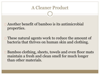A Cleaner Product 
Another benefit of bamboo is its antimicrobial 
properties. 
These natural agents work to reduce the amount of 
bacteria that thrives on human skin and clothing. 
Bamboo clothing, sheets, towels and even floor mats 
maintain a fresh and clean smell for much longer 
than other materials. 
 