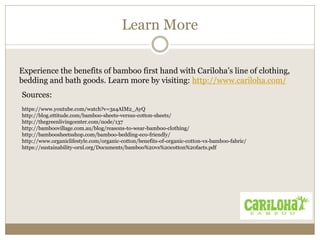 Learn More 
Experience the benefits of bamboo first hand with Cariloha’s line of clothing, 
bedding and bath goods. Learn more by visiting: http://www.cariloha.com/ 
Sources: 
https://www.youtube.com/watch?v=3a4AIM2_AyQ 
http://blog.ettitude.com/bamboo-sheets-versus-cotton-sheets/ 
http://thegreenlivingcenter.com/node/137 
http://bamboovillage.com.au/blog/reasons-to-wear-bamboo-clothing/ 
http://bamboosheetsshop.com/bamboo-bedding-eco-friendly/ 
http://www.organiclifestyle.com/organic-cotton/benefits-of-organic-cotton-vs-bamboo-fabric/ 
https://sustainability-ornl.org/Documents/bamboo%20vs%20cotton%20facts.pdf 
