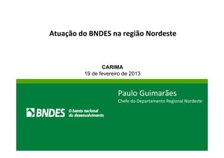 Atuação do BNDES na região Nordeste 
CARIMA 
19 de fevereiro de 2013 
Paulo Guimarães 
Chefe do Departamento Regional Nordeste 
 