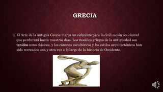 GRECIA
• El Arte de la antigua Grecia marca un referente para la civilización occidental
que perdurará hasta nuestros días. Los modelos griegos de la antigüedad son
tenidos como clásicos, y los cánones escultóricos y los estilos arquitectónicos han
sido recreados una y otra vez a lo largo de la historia de Occidente.
 