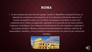 ROMA
• el arte romano proviene del arte griego, cuando la República conquistó Grecia, se
adquirieron numerosos conocimientos de la civilización helenística tanto en el
terreno sociopolítico como en el artístico. Los griegos centraban su arte en la
exaltación de la belleza esculpiendo o pintando en la mayoría de los casos motivos
religiosos o mitológicos. Los romanos se desmarcaron de esta temática y exaltaron a
los propios hombres. Bustos, esculturas de gobernadores y políticos, retratos de
emperadores, batallas y arcos triunfales conmemorativos con relieves que narran las
batallas.
 