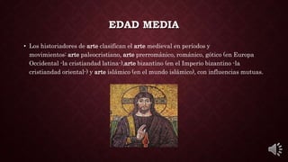 EDAD MEDIA
• Los historiadores de arte clasifican el arte medieval en períodos y
movimientos: arte paleocristiano, arte prerrománico, románico, gótico (en Europa
Occidental -la cristiandad latina-),arte bizantino (en el Imperio bizantino -la
cristiandad oriental-) y arte islámico (en el mundo islámico), con influencias mutuas.
 