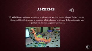 ALEBRIJE
• El alebrije es un tipo de artesanía originaria de México, inventada por Pedro Linares
López en 1936. Se trata de artesanías fabricadas con la técnica de la cartonería, que
se pintan con colores alegres y vibrantes.
 