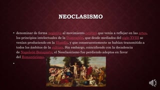 NEOCLASISMO
• denominar de forma negativa al movimiento estético que venía a reflejar en las artes,
los principios intelectuales de la Ilustración, que desde mediados del siglo XVIII se
venían produciendo en la filosofía, y que consecuentemente se habían transmitido a
todos los ámbitos de la cultura. Sin embargo, coincidiendo con la decadencia
de Napoleón Bonaparte, el Neoclasicismo fue perdiendo adeptos en favor
del Romanticismo.
•
 