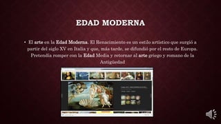 EDAD MODERNA
• El arte en la Edad Moderna. El Renacimiento es un estilo artístico que surgió a
partir del siglo XV en Italia y que, más tarde, se difundió por el resto de Europa.
Pretendía romper con la Edad Media y retornar al arte griego y romano de la
Antigüedad
 
