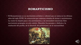 ROMANTICISMO
• El Romanticismo es un movimiento artístico y cultural que se inicia en los últimos
años del siglo XVIII. Se caracteriza por expresar estados de ánimo y sentimientos.
La razón ha dejado paso a los sentimientos, a la intensidad emocional. Este
movimiento propugna un arte onírico. Descubre los paisajes y disfruta e la
exaltación del pueblo, de la libertad, del patriotismo, de la nacionalidad.
 