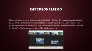 IMPERSONALISMO
•
Impressionism is an artistic movement initially defined for impressionist painting,
based on the contemptuous commentary of an art critic (Louis Leroy) before the
painting Impression, rising sun by Claude Monet, generalizable to others exhibited
in the hall of independent artists of Paris Between 15
 
