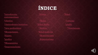 ÍNDICE
*introducción *Grecia *Edad
contemporánea
*objetivo *Roma *cubismo
*Antecedentes históricos *Edad media *grafiti
*Arte prehistórico *Alebrije *Neoclasismo
*Mesopotamia *Edad moderna
*Egipto *Romanticismo
*grafica Expresionismo
*Mesoamérica
*Impersonalismo
 