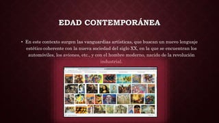 EDAD CONTEMPORÁNEA
• En este contexto surgen las vanguardias artísticas, que buscan un nuevo lenguaje
estético coherente con la nueva sociedad del siglo XX, en la que se encuentran los
automóviles, los aviones, etc., y con el hombre moderno, nacido de la revolución
industrial.
 