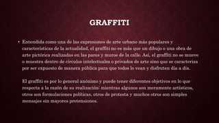 GRAFFITI
• Entendida como una de las expresiones de arte urbano más populares y
características de la actualidad, el graffiti no es más que un dibujo o una obra de
arte pictórica realizadas en las pares y muros de la calle. Así, el graffiti no se mueve
o muestra dentro de círculos intelectuales o privados de arte sino que se caracteriza
por ser expuesto de manera pública para que todos lo vean y disfruten día a día.
El graffiti es por lo general anónimo y puede tener diferentes objetivos en lo que
respecta a la razón de su realización: mientras algunos son meramente artísticos,
otros son formulaciones políticas, otros de protesta y muchos otros son simples
mensajes sin mayores pretensiones.
 