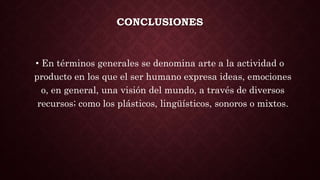 CONCLUSIONES
• En términos generales se denomina arte a la actividad o
producto en los que el ser humano expresa ideas, emociones
o, en general, una visión del mundo, a través de diversos
recursos; como los plásticos, lingüísticos, sonoros o mixtos.
 