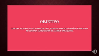 OBJETIVO
CONOCER ALGUNAS DE LAS ETAPAS DE ARTE , EXPRESADO EN FOTOGRAFÍAS DE PINTURAS
ASÍ COMO LA ELABORACIÓN DE ALEBRIJE OAXAQUEÑO
 