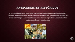 ANTECEDENTES HISTÓRICOS
• La historiografía del arte, como disciplina académica y entorno institucional
(museos, mercado del arte, departamentos universitarios, producciones editoriales)
se suele restringir a las denominadas artes visuales o plásticas (esencialmente a
pintura, escultura y arquitectura)
 