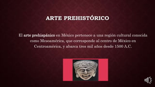 ARTE PREHISTÓRICO
El arte prehispánico en México pertenece a una región cultural conocida
como Mesoamérica, que corresponde al centro de México en
Centroamérica, y abarca tres mil años desde 1500 A.C.
 