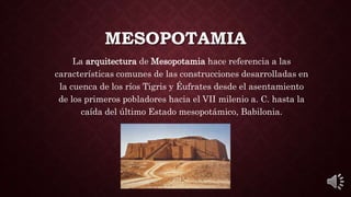 MESOPOTAMIA
La arquitectura de Mesopotamia hace referencia a las
características comunes de las construcciones desarrolladas en
la cuenca de los ríos Tigris y Éufrates desde el asentamiento
de los primeros pobladores hacia el VII milenio a. C. hasta la
caída del último Estado mesopotámico, Babilonia.
 