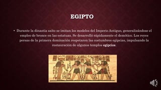 EGIPTO
• Durante la dinastía saíto se imitan los modelos del Imperio Antiguo, generalizándose el
empleo de bronce en las estatuas. Se desarrolló rápidamente el demótico. Los reyes
persas de la primera dominación respetaron las costumbres egipcias, impulsando la
restauración de algunos templos egipcios.
 